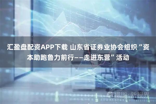 汇盈盘配资APP下载 山东省证券业协会组织“资本助跑鲁力前行——走进东营”活动