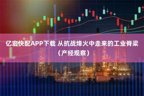 亿宏快配APP下载 从抗战烽火中走来的工业脊梁（产经观察）