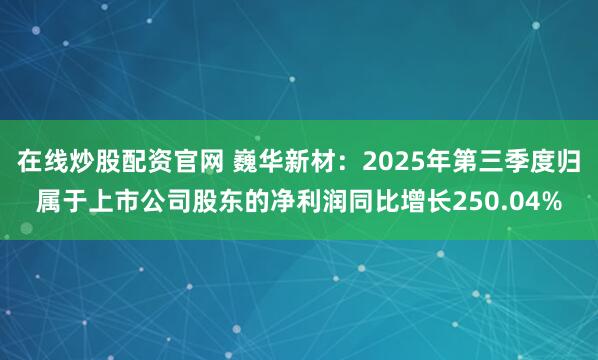 在线炒股配资官网 巍华新材：2025年第三季度归属于上市公司股东的净利润同比增长250.04%