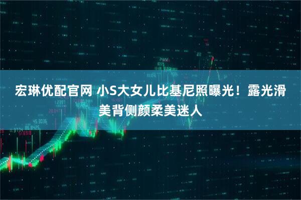 宏琳优配官网 小S大女儿比基尼照曝光！露光滑美背侧颜柔美迷人