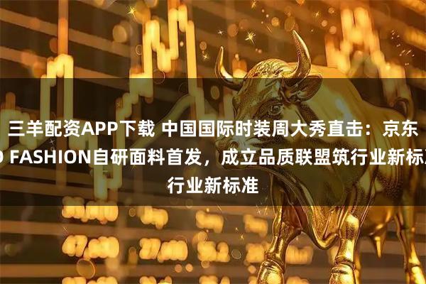 三羊配资APP下载 中国国际时装周大秀直击：京东JD FASHION自研面料首发，成立品质联盟筑行业新标准
