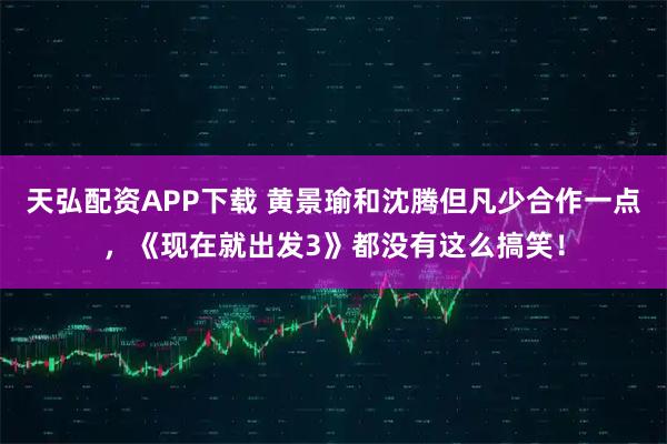 天弘配资APP下载 黄景瑜和沈腾但凡少合作一点，《现在就出发3》都没有这么搞笑！