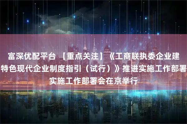 富深优配平台 【重点关注】《工商联执委企业建立完善中国特色现代企业制度指引（试行）》推进实施工作部署会在京举行