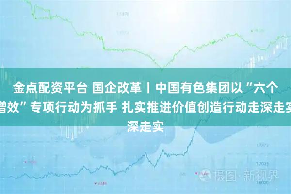金点配资平台 国企改革丨中国有色集团以“六个增效”专项行动为抓手 扎实推进价值创造行动走深走实