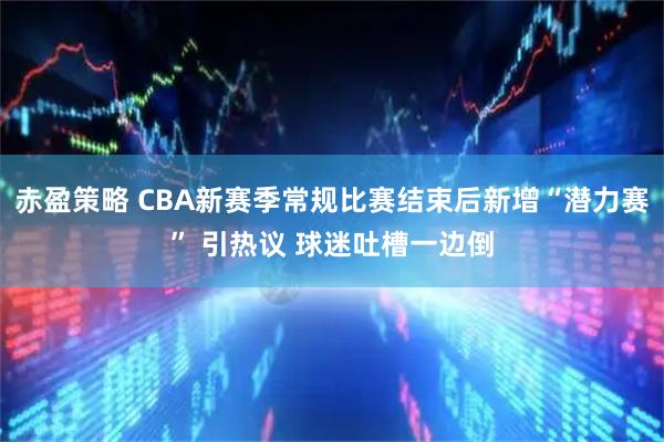 赤盈策略 CBA新赛季常规比赛结束后新增“潜力赛” 引热议 球迷吐槽一边倒