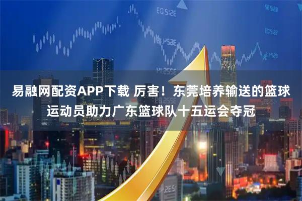 易融网配资APP下载 厉害！东莞培养输送的篮球运动员助力广东篮球队十五运会夺冠
