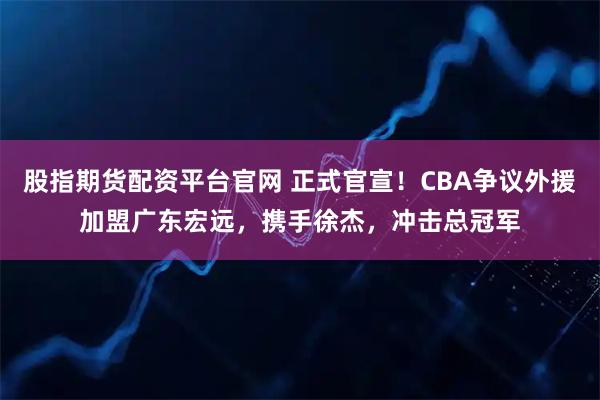 股指期货配资平台官网 正式官宣！CBA争议外援加盟广东宏远，携手徐杰，冲击总冠军
