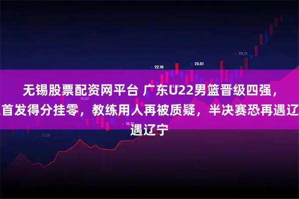 无锡股票配资网平台 广东U22男篮晋级四强，三首发得分挂零，教练用人再被质疑，半决赛恐再遇辽宁