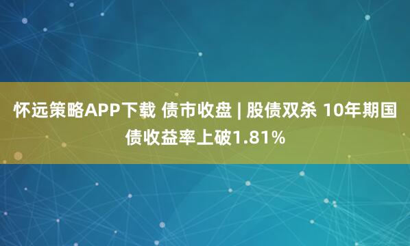 怀远策略APP下载 债市收盘 | 股债双杀 10年期国债收益率上破1.81%