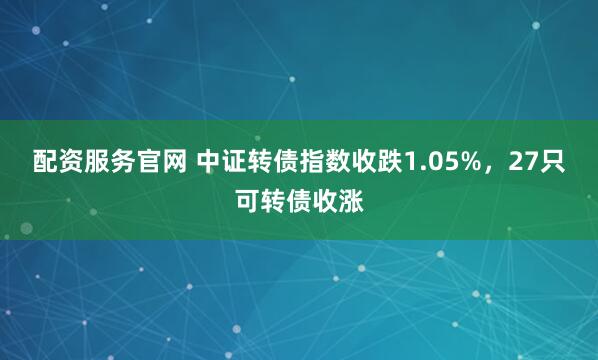 配资服务官网 中证转债指数收跌1.05%，27只可转债收涨