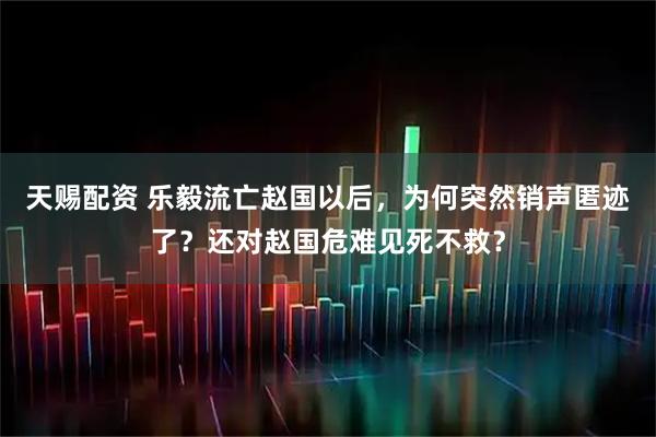 天赐配资 乐毅流亡赵国以后，为何突然销声匿迹了？还对赵国危难见死不救？