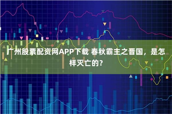 广州股票配资网APP下载 春秋霸主之晋国，是怎样灭亡的？