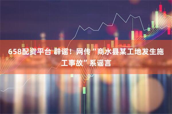 658配资平台 辟谣！网传“商水县某工地发生施工事故”系谣言