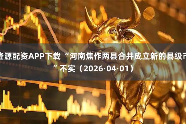 隆源配资APP下载 “河南焦作两县合并成立新的县级市”不实（2026·04·01）