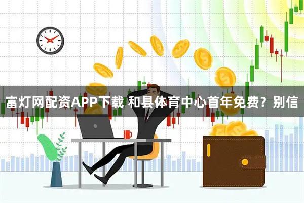 富灯网配资APP下载 和县体育中心首年免费？别信