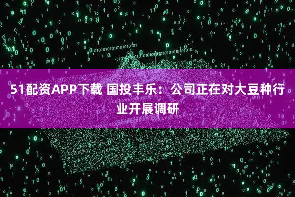 51配资APP下载 国投丰乐：公司正在对大豆种行业开展调研