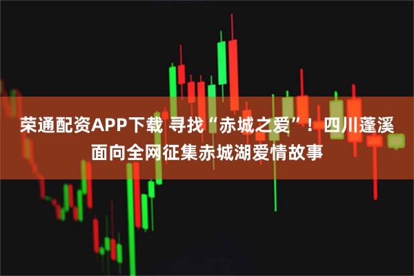 荣通配资APP下载 寻找“赤城之爱”！四川蓬溪面向全网征集赤城湖爱情故事