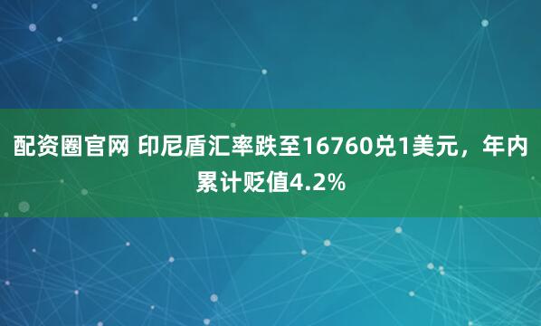 配资圈官网 印尼盾汇率跌至16760兑1美元，年内累计贬值4.2%