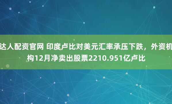 达人配资官网 印度卢比对美元汇率承压下跌，外资机构12月净卖出股票2210.951亿卢比