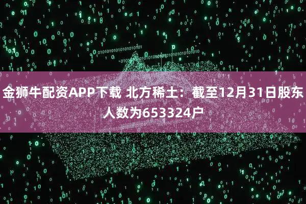 金狮牛配资APP下载 北方稀土：截至12月31日股东人数为653324户