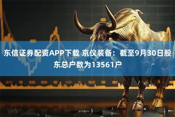 东信证券配资APP下载 京仪装备：截至9月30日股东总户数为13561户