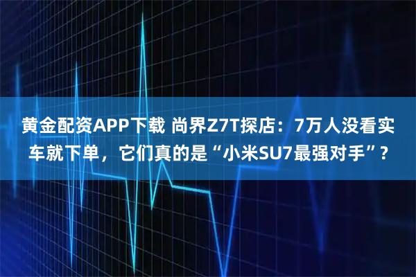 黄金配资APP下载 尚界Z7T探店：7万人没看实车就下单，它们真的是“小米SU7最强对手”?