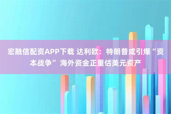 宏融信配资APP下载 达利欧：特朗普或引爆“资本战争” 海外资金正重估美元资产