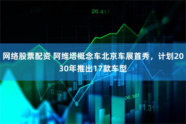 网络股票配资 阿维塔概念车北京车展首秀，计划2030年推出17款车型