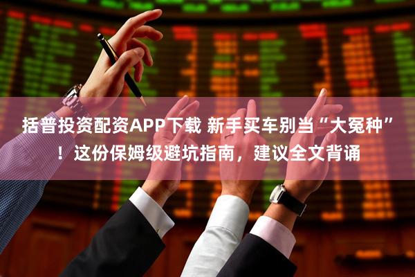 括普投资配资APP下载 新手买车别当“大冤种”！这份保姆级避坑指南，建议全文背诵