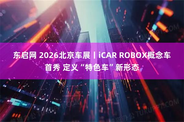 东启网 2026北京车展丨iCAR ROBOX概念车首秀 定义“特色车”新形态