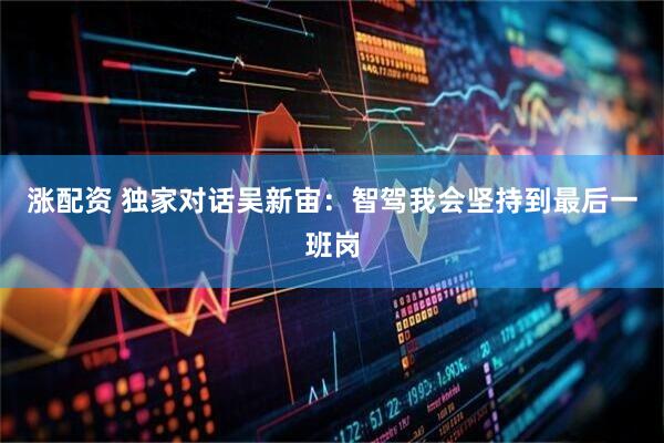 涨配资 独家对话吴新宙：智驾我会坚持到最后一班岗