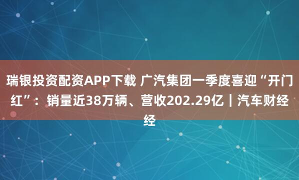 瑞银投资配资APP下载 广汽集团一季度喜迎“开门红”：销量近38万辆、营收202.29亿｜汽车财经