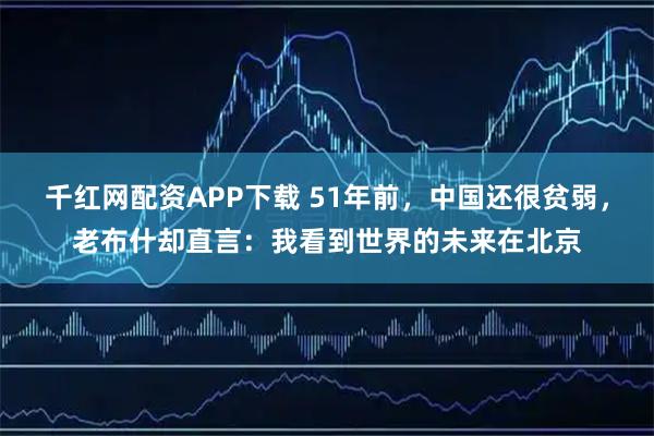千红网配资APP下载 51年前,中国还很贫弱,老布什却直言:我看到世界的未来在北京