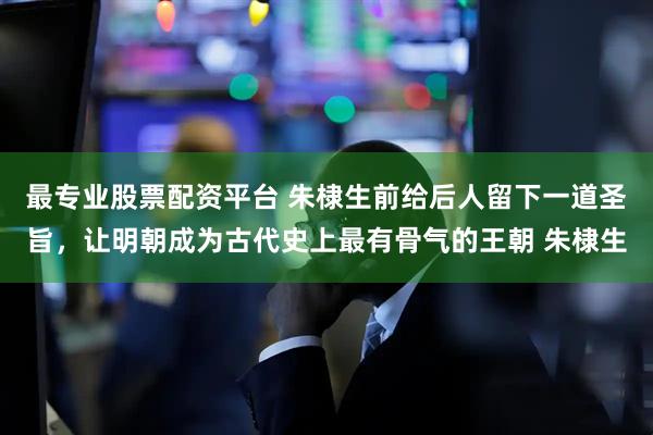 最专业股票配资平台 朱棣生前给后人留下一道圣旨，让明朝成为古代史上最有骨气的王朝 朱棣生