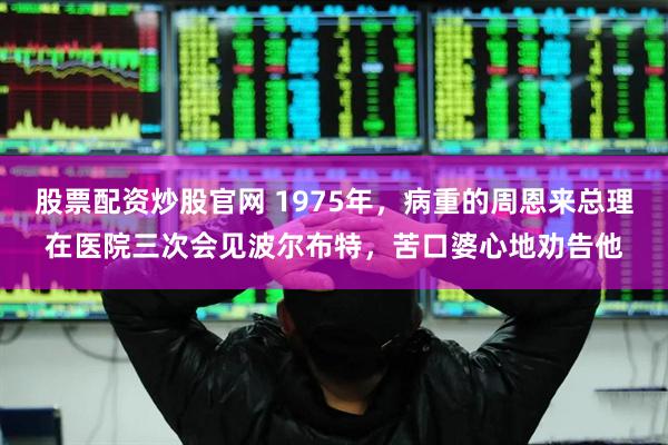 股票配资炒股官网 1975年，病重的周恩来总理在医院三次会见波尔布特，苦口婆心地劝告他