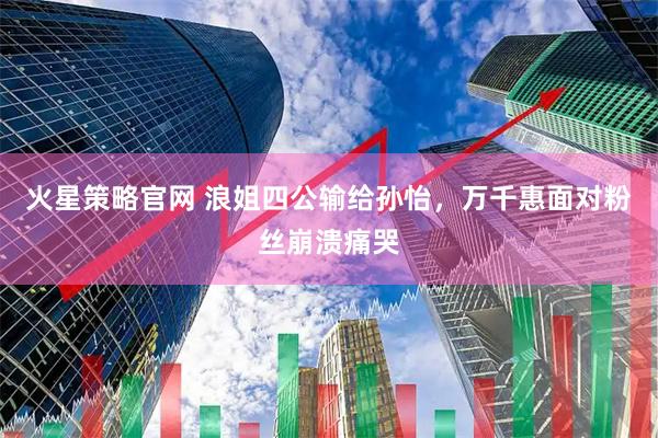 火星策略官网 浪姐四公输给孙怡，万千惠面对粉丝崩溃痛哭