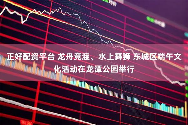 正好配资平台 龙舟竞渡、水上舞狮 东城区端午文化活动在龙潭公园举行