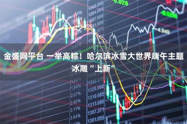 金盛网平台 一举高粽！哈尔滨冰雪大世界端午主题冰雕“上新”