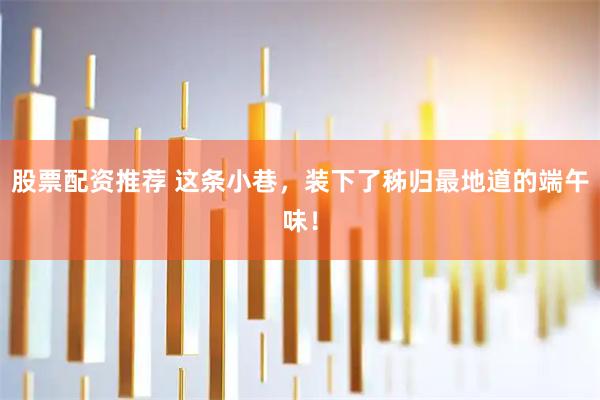 股票配资推荐 这条小巷,装下了秭归最地道的端午味!
