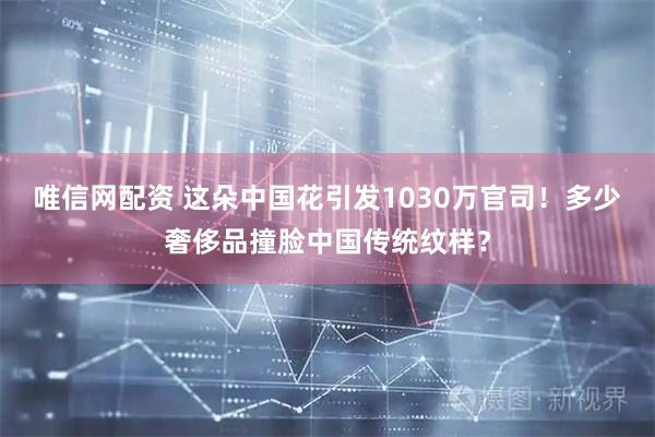 唯信网配资 这朵中国花引发1030万官司！多少奢侈品撞脸中国传统纹样？