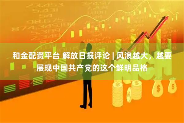 和金配资平台 解放日报评论 | 风浪越大，越要展现中国共产党的这个鲜明品格
