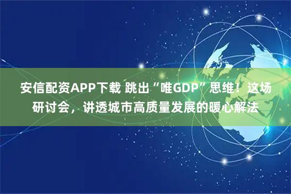 安信配资APP下载 跳出“唯GDP”思维！这场研讨会，讲透城市高质量发展的暖心解法