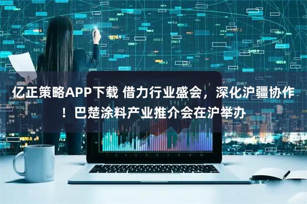 亿正策略APP下载 借力行业盛会,深化沪疆协作!巴楚涂料产业推介会在沪举办
