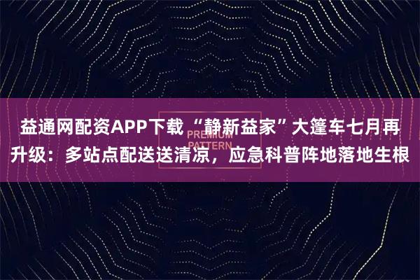 益通网配资APP下载 “静新益家”大篷车七月再升级:多站点配送送清凉,应急科普阵地落地生根