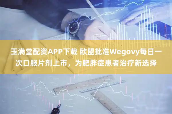 玉满堂配资APP下载 欧盟批准Wegovy每日一次口服片剂上市,为肥胖症患者治疗新选择