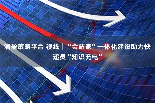 涌盈策略平台 视线｜“会站家”一体化建设助力快递员“知识充电”