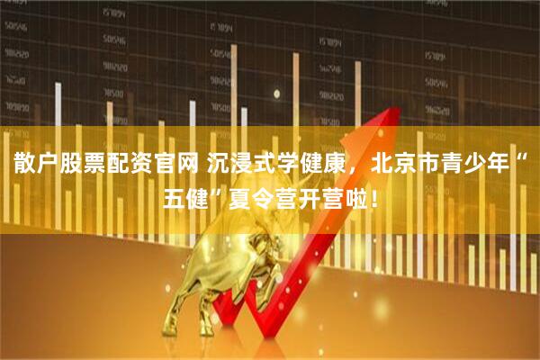 散户股票配资官网 沉浸式学健康，北京市青少年“五健”夏令营开营啦！