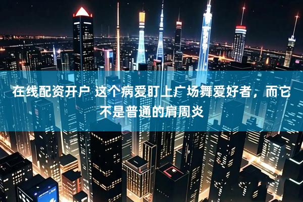 在线配资开户 这个病爱盯上广场舞爱好者,而它不是普通的肩周炎