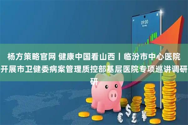 杨方策略官网 健康中国看山西丨临汾市中心医院开展市卫健委病案管理质控部基层医院专项巡讲调研