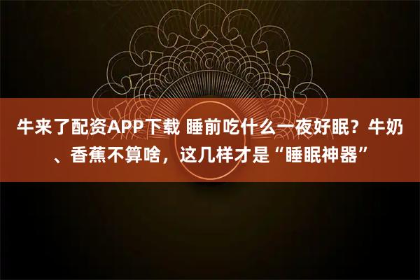 牛来了配资APP下载 睡前吃什么一夜好眠？牛奶、香蕉不算啥，这几样才是“睡眠神器”